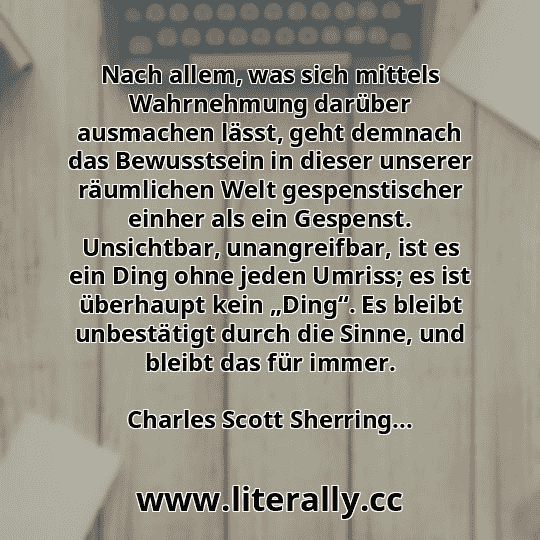 Nach allem, was sich mittels Wahrnehmung darüber ausmachen lässt, geht demnach das Bewusstsein in dieser unserer räumlichen Welt gespenstischer einher als ein Gespenst. Unsichtbar, unangreifbar, ist es ein Ding ohne jeden Umriss; es ist überhaupt kein „Ding“. Es bleibt unbestätigt durch die Sinne, und bleibt das für immer.
Charles Scott Sherring...