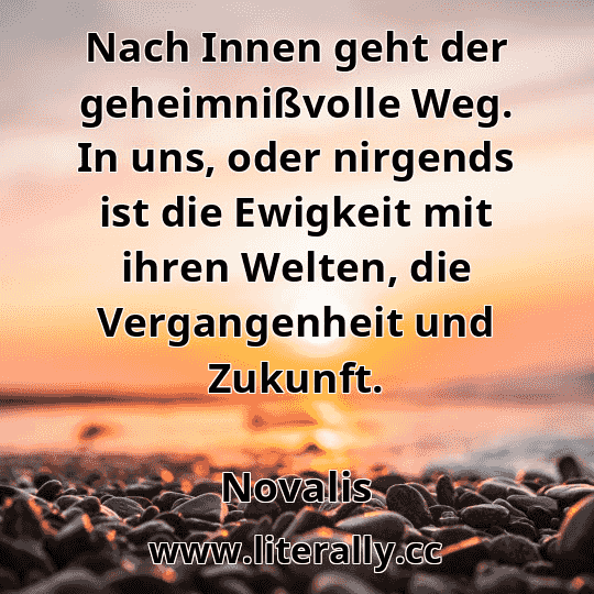 Nach Innen geht der geheimnißvolle Weg. In uns, oder nirgends ist die Ewigkeit mit ihren Welten, die Vergangenheit und Zukunft.
Novalis
