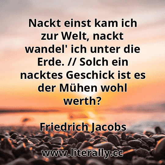 Nackt einst kam ich zur Welt, nackt wandel' ich unter die Erde. // Solch ein nacktes Geschick ist es der Mühen wohl werth?
Friedrich Jacobs
