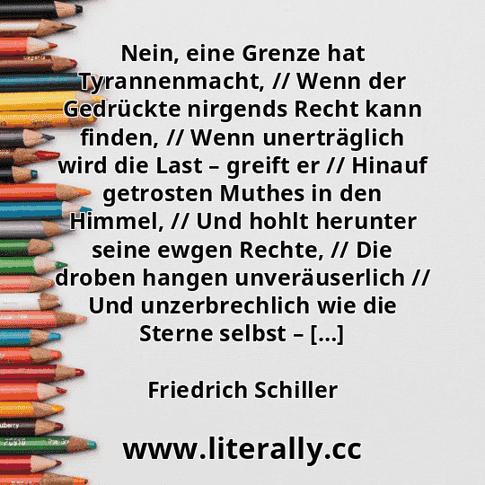 Nein, eine Grenze hat Tyrannenmacht, // Wenn der Gedrückte nirgends Recht kann finden, // Wenn unerträglich wird die Last – greift er // Hinauf getrosten Muthes in den Himmel, // Und hohlt herunter seine ewgen Rechte, // Die droben hangen unveräuserlich // Und unzerbrechlich wie die Sterne selbst – […]
Friedrich Schiller
