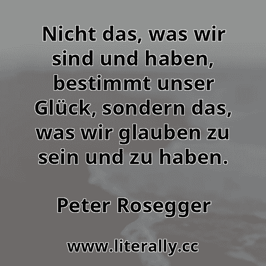 Nicht das, was wir sind und haben, bestimmt unser Glück, sondern das, was wir glauben zu sein und zu haben.
Peter Rosegger
