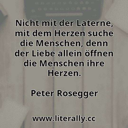 Nicht mit der Laterne, mit dem Herzen suche die Menschen, denn der Liebe allein öffnen die Menschen ihre Herzen.
Peter Rosegger
Nicht mit der Laterne, mit dem Herzen suche die Menschen, denn der Liebe allein öffnen die Menschen ihre Herzen.
Peter Rosegger