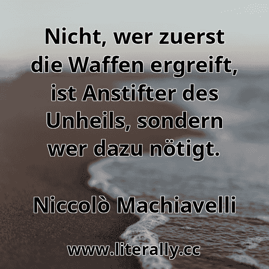 Nicht, wer zuerst die Waffen ergreift, ist Anstifter des Unheils, sondern wer dazu nötigt.
Niccolò Machiavelli

