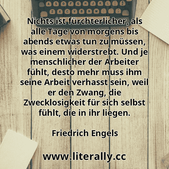Nichts ist fürchterlicher, als alle Tage von morgens bis abends etwas tun zu müssen, was einem widerstrebt. Und je menschlicher der Arbeiter fühlt, desto mehr muss ihm seine Arbeit verhasst sein, weil er den Zwang, die Zwecklosigkeit für sich selbst fühlt, die in ihr liegen.
Friedrich Engels
