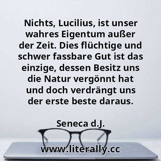 Nichts, Lucilius, ist unser wahres Eigentum außer der Zeit. Dies flüchtige und schwer fassbare Gut ist das einzige, dessen Besitz uns die Natur vergönnt hat und doch verdrängt uns der erste beste daraus.
Seneca d.J.
