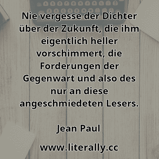 Nie vergesse der Dichter über der Zukunft, die ihm eigentlich heller vorschimmert, die Forderungen der Gegenwart und also des nur an diese angeschmiedeten Lesers.
Jean Paul
