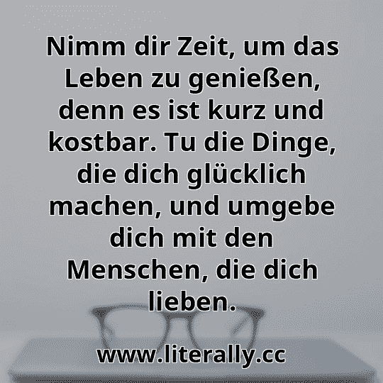 Nimm dir Zeit, um das Leben zu genießen, denn es ist kurz und kostbar. Tu die Dinge, die dich glücklich machen, und umgebe dich mit den Menschen, die dich lieben.
Nimm dir Zeit, um das Leben zu genießen, denn es ist kurz und kostbar. Tu die Dinge, die dich glücklich machen, und umgebe dich mit den Menschen, die dich lieben.