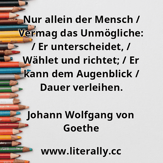 Nur allein der Mensch / Vermag das Unmögliche: / Er unterscheidet, / Wählet und richtet; / Er kann dem Augenblick / Dauer verleihen.
Johann Wolfgang von Goethe
