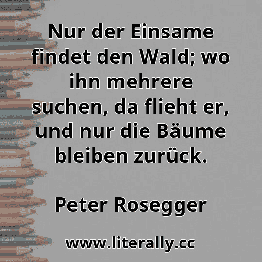 Nur der Einsame findet den Wald; wo ihn mehrere suchen, da flieht er, und nur die Bäume bleiben zurück.
Peter Rosegger
Nur der Einsame findet den Wald; wo ihn mehrere suchen, da flieht er, und nur die Bäume bleiben zurück.
Peter Rosegger