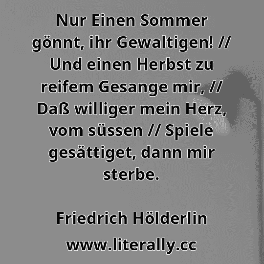 Nur Einen Sommer gönnt, ihr Gewaltigen! // Und einen Herbst zu reifem Gesange mir, // Daß williger mein Herz, vom süssen // Spiele gesättiget, dann mir sterbe.
Friedrich Hölderlin
