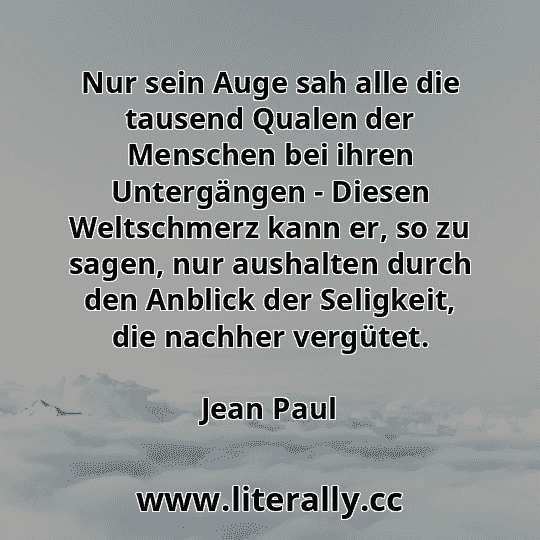 Nur sein Auge sah alle die tausend Qualen der Menschen bei ihren Untergängen - Diesen Weltschmerz kann er, so zu sagen, nur aushalten durch den Anblick der Seligkeit, die nachher vergütet.
Jean Paul
