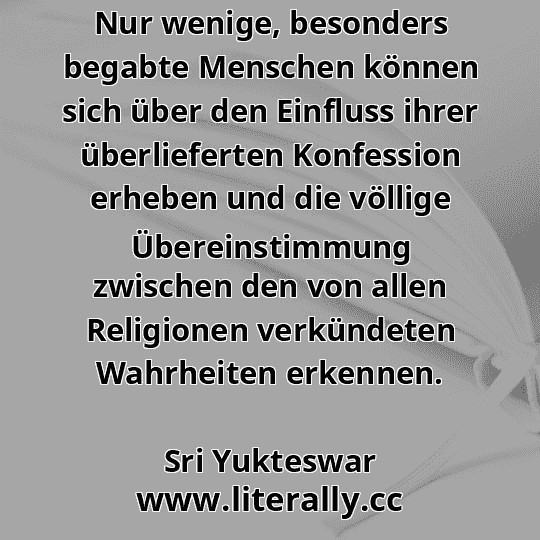 Nur wenige, besonders begabte Menschen können sich über den Einfluss ihrer überlieferten Konfession erheben und die völlige Übereinstimmung zwischen den von allen Religionen verkündeten Wahrheiten erkennen.
Sri Yukteswar
