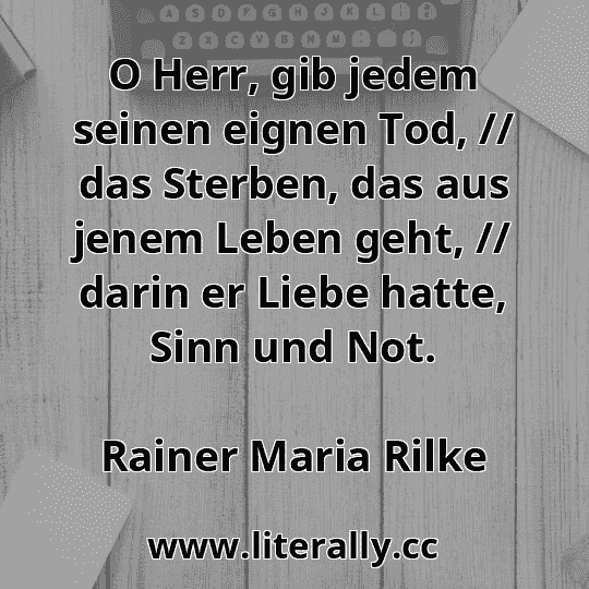O Herr, gib jedem seinen eignen Tod, // das Sterben, das aus jenem Leben geht, // darin er Liebe hatte, Sinn und Not.
Rainer Maria Rilke
