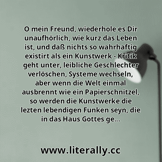 O mein Freund, wiederhole es Dir unaufhörlich, wie kurz das Leben ist, und daß nichts so wahrhaftig existirt als ein Kunstwerk - Kritik geht unter, leibliche Geschlechter verlöschen, Systeme wechseln, aber wenn die Welt einmal ausbrennt wie ein Papierschnitzel, so werden die Kunstwerke die lezten lebendigen Funken seyn, die in das Haus Gottes ge...