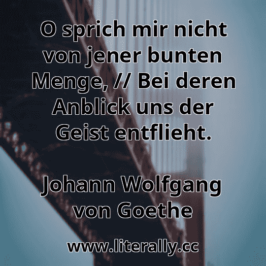 O sprich mir nicht von jener bunten Menge, // Bei deren Anblick uns der Geist entflieht.
Johann Wolfgang von Goethe
