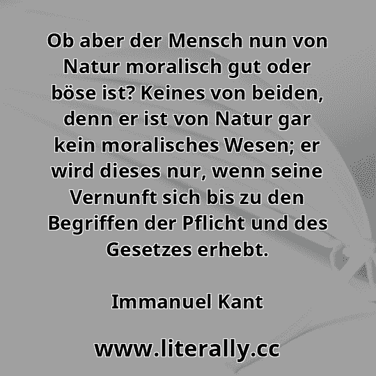 Ob aber der Mensch nun von Natur moralisch gut oder böse ist? Keines von beiden, denn er ist von Natur gar kein moralisches Wesen; er wird dieses nur, wenn seine Vernunft sich bis zu den Begriffen der Pflicht und des Gesetzes erhebt.
Immanuel Kant
