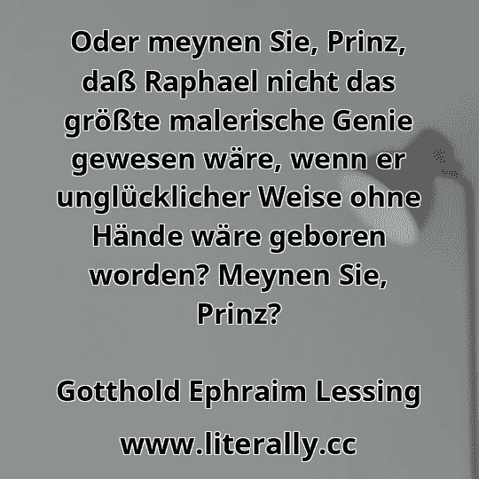 Oder meynen Sie, Prinz, daß Raphael nicht das größte malerische Genie gewesen wäre, wenn er unglücklicher Weise ohne Hände wäre geboren worden? Meynen Sie, Prinz?
Gotthold Ephraim Lessing
