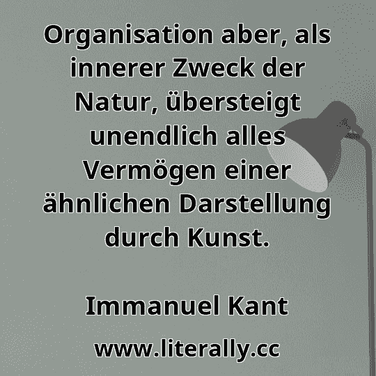 Organisation aber, als innerer Zweck der Natur, übersteigt unendlich alles Vermögen einer ähnlichen Darstellung durch Kunst.
Immanuel Kant
