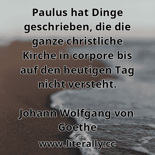 Paulus hat Dinge geschrieben, die die ganze christliche Kirche in corpore bis auf den heutigen Tag nicht versteht.
Johann Wolfgang von Goethe
