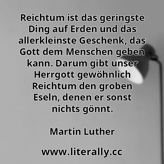 Reichtum ist das geringste Ding auf Erden und das allerkleinste Geschenk, das Gott dem Menschen geben kann. Darum gibt unser Herrgott gewöhnlich Reichtum den groben Eseln, denen er sonst nichts gönnt.
Martin Luther

