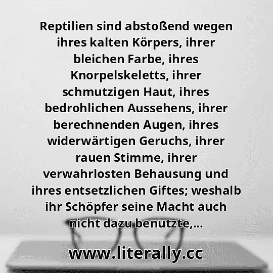 Reptilien sind abstoßend wegen ihres kalten Körpers, ihrer bleichen Farbe, ihres Knorpelskeletts, ihrer schmutzigen Haut, ihres bedrohlichen Aussehens, ihrer berechnenden Augen, ihres widerwärtigen Geruchs, ihrer rauen Stimme, ihrer verwahrlosten Behausung und ihres entsetzlichen Giftes; weshalb ihr Schöpfer seine Macht auch nicht dazu benutzte,...