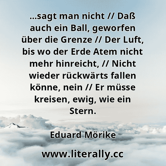 ...sagt man nicht // Daß auch ein Ball, geworfen über die Grenze // Der Luft, bis wo der Erde Atem nicht mehr hinreicht, // Nicht wieder rückwärts fallen könne, nein // Er müsse kreisen, ewig, wie ein Stern.
Eduard Mörike
