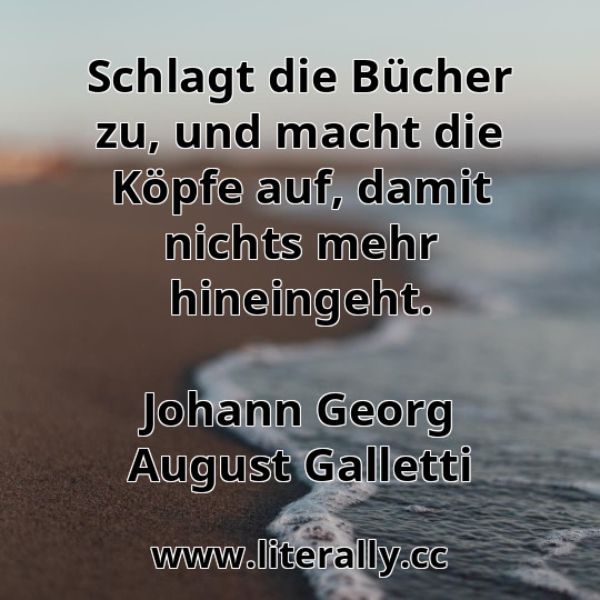 Schlagt die Bücher zu, und macht die Köpfe auf, damit nichts mehr hineingeht.
Johann Georg August Galletti
