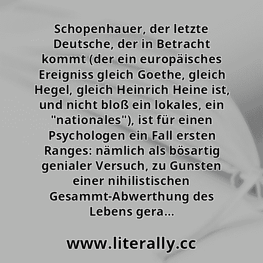 Schopenhauer, der letzte Deutsche, der in Betracht kommt (der ein europäisches Ereigniss gleich Goethe, gleich Hegel, gleich Heinrich Heine ist, und nicht bloß ein lokales, ein "nationales"), ist für einen Psychologen ein Fall ersten Ranges: nämlich als bösartig genialer Versuch, zu Gunsten einer nihilistischen Gesammt-Abwerthung des Lebens gera...