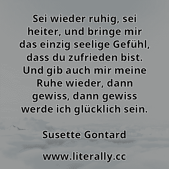 Sei wieder ruhig, sei heiter, und bringe mir das einzig seelige Gefühl, dass du zufrieden bist. Und gib auch mir meine Ruhe wieder, dann gewiss, dann gewiss werde ich glücklich sein.
Susette Gontard

