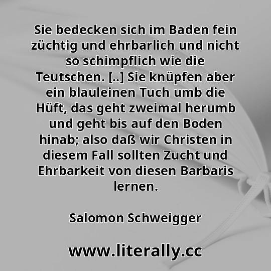 Sie bedecken sich im Baden fein züchtig und ehrbarlich und nicht so schimpflich wie die Teutschen. [..] Sie knüpfen aber ein blauleinen Tuch umb die Hüft, das geht zweimal herumb und geht bis auf den Boden hinab; also daß wir Christen in diesem Fall sollten Zucht und Ehrbarkeit von diesen Barbaris lernen.
Salomon Schweigger
