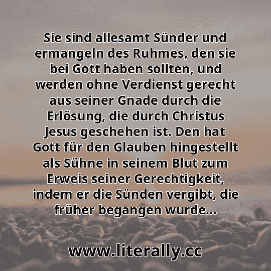 Sie sind allesamt Sünder und ermangeln des Ruhmes, den sie bei Gott haben sollten, und werden ohne Verdienst gerecht aus seiner Gnade durch die Erlösung, die durch Christus Jesus geschehen ist. Den hat Gott für den Glauben hingestellt als Sühne in seinem Blut zum Erweis seiner Gerechtigkeit, indem er die Sünden vergibt, die früher begangen wurde... Sie sind allesamt Sünder und ermangeln des Ruhmes, den sie bei Gott haben sollten, und werden ohne Verdienst gerecht aus seiner Gnade durch die Erlösung, die durch Christus Jesus geschehen ist. Den hat Gott für den Glauben hingestellt als Sühne in seinem Blut zum Erweis seiner Gerechtigkeit, indem er die Sünden vergibt, die früher begangen wurde...