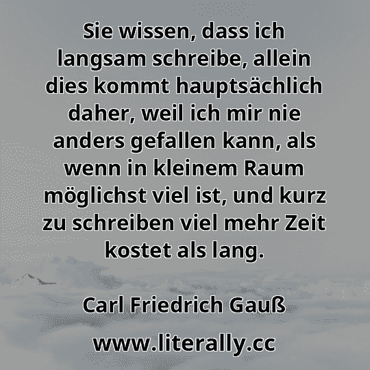 Sie wissen, dass ich langsam schreibe, allein dies kommt hauptsächlich daher, weil ich mir nie anders gefallen kann, als wenn in kleinem Raum möglichst viel ist, und kurz zu schreiben viel mehr Zeit kostet als lang.
Carl Friedrich Gauß
