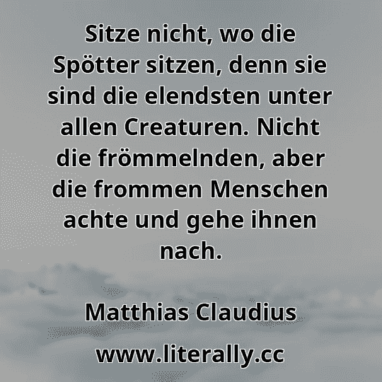 Sitze nicht, wo die Spötter sitzen, denn sie sind die elendsten unter allen Creaturen. Nicht die frömmelnden, aber die frommen Menschen achte und gehe ihnen nach.
Matthias Claudius
