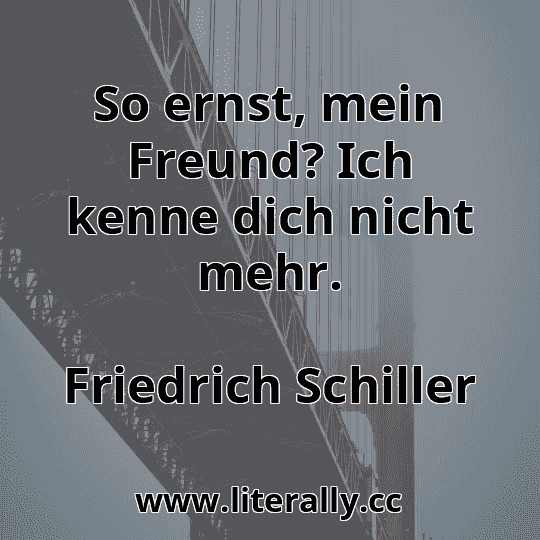 So ernst, mein Freund? Ich kenne dich nicht mehr.
Friedrich Schiller

