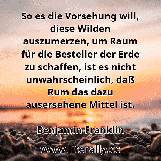 So es die Vorsehung will, diese Wilden auszumerzen, um Raum für die Besteller der Erde zu schaffen, ist es nicht unwahrscheinlich, daß Rum das dazu ausersehene Mittel ist.
Benjamin Franklin
