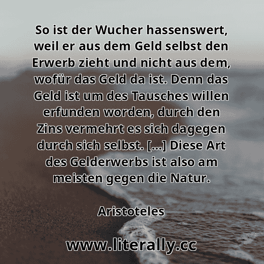 So ist der Wucher hassenswert, weil er aus dem Geld selbst den Erwerb zieht und nicht aus dem, wofür das Geld da ist. Denn das Geld ist um des Tausches willen erfunden worden, durch den Zins vermehrt es sich dagegen durch sich selbst. […] Diese Art des Gelderwerbs ist also am meisten gegen die Natur.
Aristoteles
