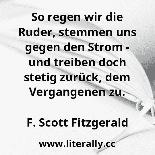 So regen wir die Ruder, stemmen uns gegen den Strom - und treiben doch stetig zurück, dem Vergangenen zu.
F. Scott Fitzgerald
