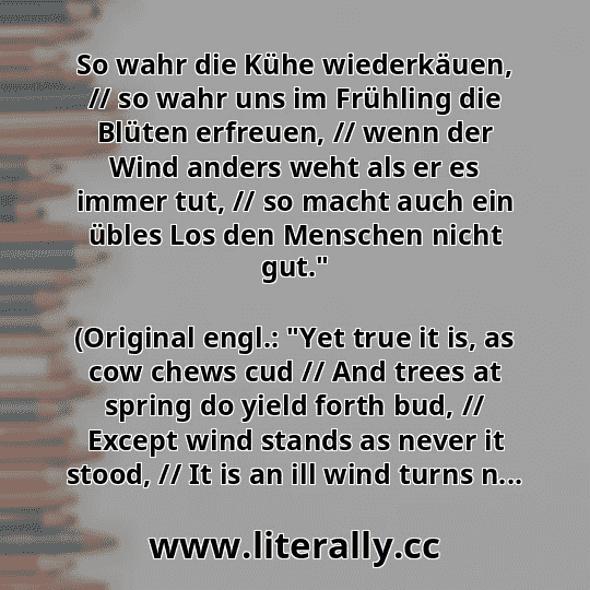 So wahr die Kühe wiederkäuen, // so wahr uns im Frühling die Blüten erfreuen, // wenn der Wind anders weht als er es immer tut, // so macht auch ein übles Los den Menschen nicht gut."
(Original engl.: "Yet true it is, as cow chews cud // And trees at spring do yield forth bud, // Except wind stands as never it stood, // It is an ill wind turns n...