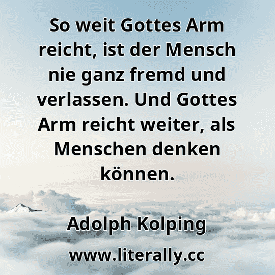 So weit Gottes Arm reicht, ist der Mensch nie ganz fremd und verlassen. Und Gottes Arm reicht weiter, als Menschen denken können.
Adolph Kolping
