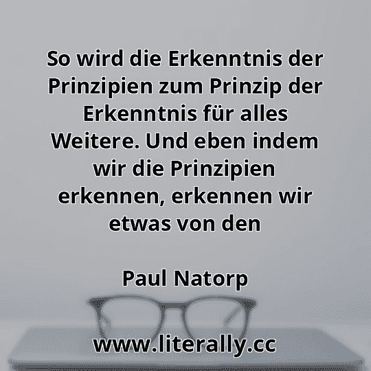 So wird die Erkenntnis der Prinzipien zum Prinzip der Erkenntnis für alles Weitere. Und eben indem wir die Prinzipien erkennen, erkennen wir etwas von den
Paul Natorp
