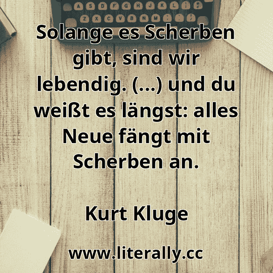 Solange es Scherben gibt, sind wir lebendig. (...) und du weißt es längst: alles Neue fängt mit Scherben an.
Kurt Kluge
