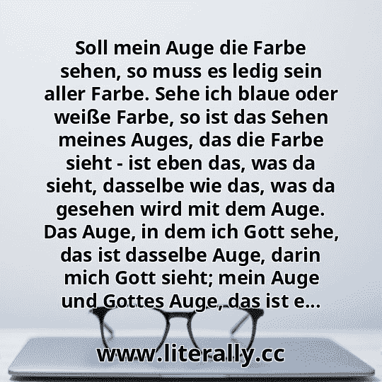 Soll mein Auge die Farbe sehen, so muss es ledig sein aller Farbe. Sehe ich blaue oder weiße Farbe, so ist das Sehen meines Auges, das die Farbe sieht - ist eben das, was da sieht, dasselbe wie das, was da gesehen wird mit dem Auge. Das Auge, in dem ich Gott sehe, das ist dasselbe Auge, darin mich Gott sieht; mein Auge und Gottes Auge, das ist e...