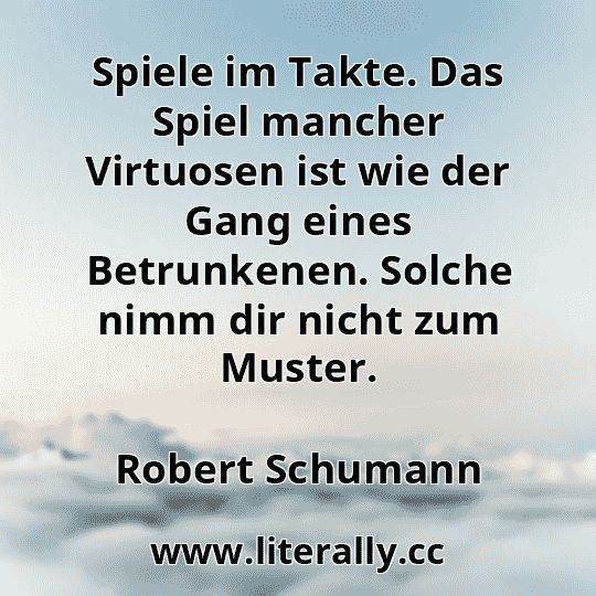 Spiele im Takte. Das Spiel mancher Virtuosen ist wie der Gang eines Betrunkenen. Solche nimm dir nicht zum Muster.
Robert Schumann
