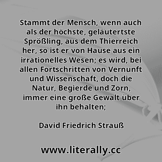 Stammt der Mensch, wenn auch als der höchste, geläutertste Sprößling, aus dem Thierreich her, so ist er von Hause aus ein irrationelles Wesen; es wird, bei allen Fortschritten von Vernunft und Wissenschaft, doch die Natur, Begierde und Zorn, immer eine große Gewalt über ihn behalten;
David Friedrich Strauß
