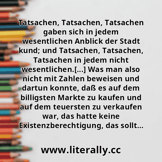 Tatsachen, Tatsachen, Tatsachen gaben sich in jedem wesentlichen Anblick der Stadt kund; und Tatsachen, Tatsachen, Tatsachen in jedem nicht wesentlichen.[...] Was man also nicht mit Zahlen beweisen und dartun konnte, daß es auf dem billigsten Markte zu kaufen und auf dem teuersten zu verkaufen war, das hatte keine Existenzberechtigung, das sollt...