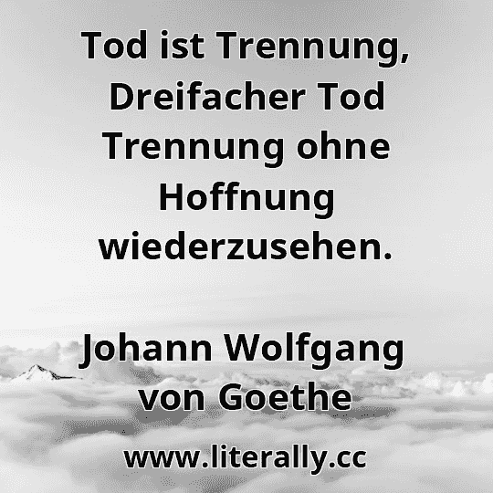 Tod ist Trennung, Dreifacher Tod Trennung ohne Hoffnung wiederzusehen.
Johann Wolfgang von Goethe
