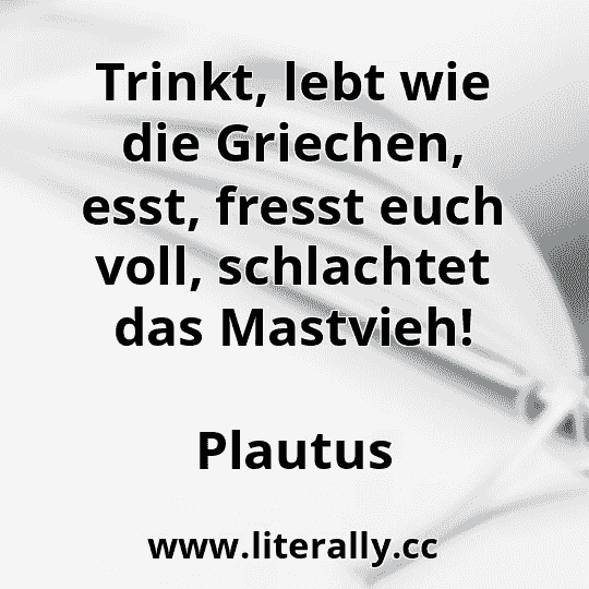 Trinkt, lebt wie die Griechen, esst, fresst euch voll, schlachtet das Mastvieh!
Plautus
