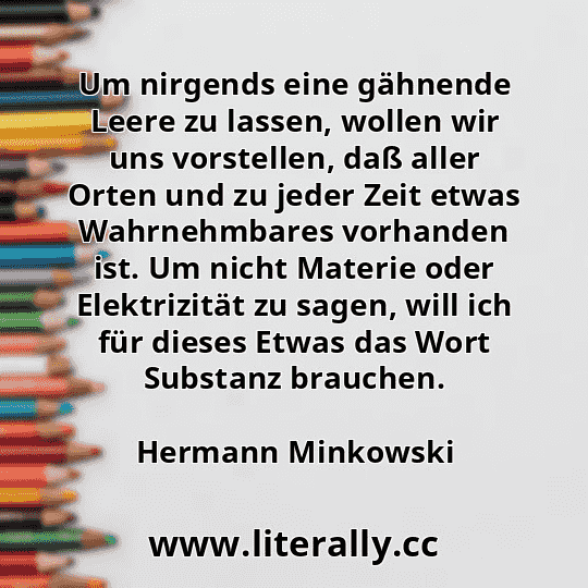 Um nirgends eine gähnende Leere zu lassen, wollen wir uns vorstellen, daß aller Orten und zu jeder Zeit etwas Wahrnehmbares vorhanden ist. Um nicht Materie oder Elektrizität zu sagen, will ich für dieses Etwas das Wort Substanz brauchen.
Hermann Minkowski
