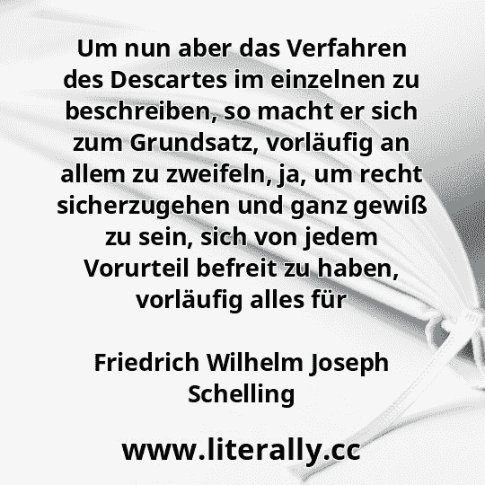 Um nun aber das Verfahren des Descartes im einzelnen zu beschreiben, so macht er sich zum Grundsatz, vorläufig an allem zu zweifeln, ja, um recht sicherzugehen und ganz gewiß zu sein, sich von jedem Vorurteil befreit zu haben, vorläufig alles für
Friedrich Wilhelm Joseph Schelling
