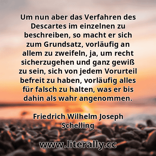 Um nun aber das Verfahren des Descartes im einzelnen zu beschreiben, so macht er sich zum Grundsatz, vorläufig an allem zu zweifeln, ja, um recht sicherzugehen und ganz gewiß zu sein, sich von jedem Vorurteil befreit zu haben, vorläufig alles für falsch zu halten, was er bis dahin als wahr angenommen.
Friedrich Wilhelm Joseph Schelling
Um nun aber das Verfahren des Descartes im einzelnen zu beschreiben, so macht er sich zum Grundsatz, vorläufig an allem zu zweifeln, ja, um recht sicherzugehen und ganz gewiß zu sein, sich von jedem Vorurteil befreit zu haben, vorläufig alles für falsch zu halten, was er bis dahin als wahr angenommen.
Friedrich Wilhelm Joseph Schelling